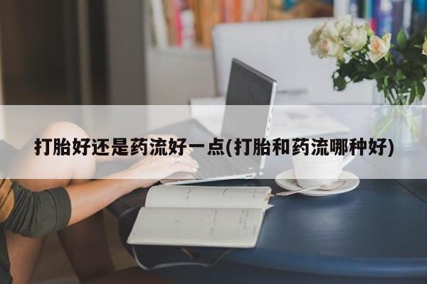 打胎药微信打胎好还是药流好一点(打胎和药流哪种好)