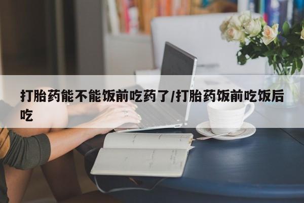 打胎药微信打胎药能不能饭前吃药了/打胎药饭前吃饭后吃