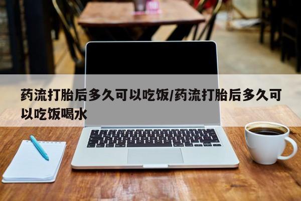 打胎药微信药流打胎后多久可以吃饭/药流打胎后多久可以吃饭喝水
