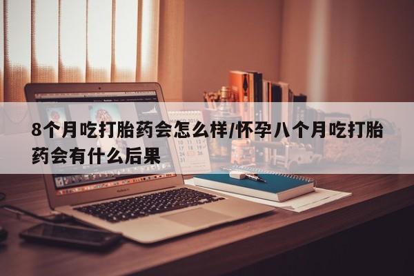 打胎药微信8个月吃打胎药会怎么样/怀孕八个月吃打胎药会有什么后果