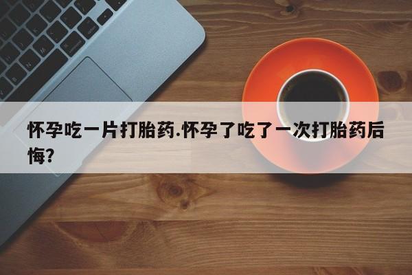 打胎药微信怀孕吃一片打胎药.怀孕了吃了一次打胎药后悔？