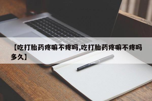 打胎药微信【吃打胎药疼嘛不疼吗,吃打胎药疼嘛不疼吗多久】