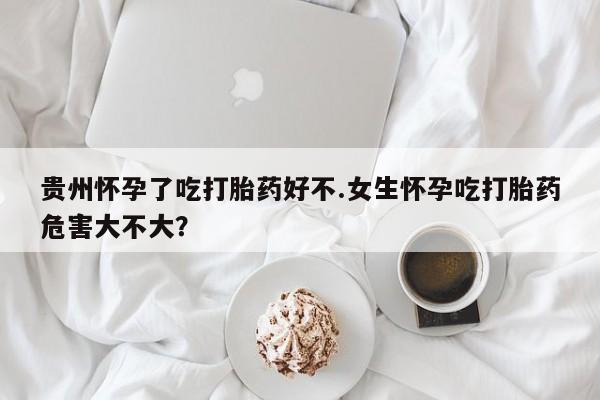 打胎药微信贵州怀孕了吃打胎药好不.女生怀孕吃打胎药危害大不大？