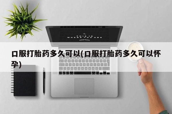 打胎药微信口服打胎药多久可以(口服打胎药多久可以怀孕)