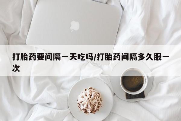 打胎药微信打胎药要间隔一天吃吗/打胎药间隔多久服一次