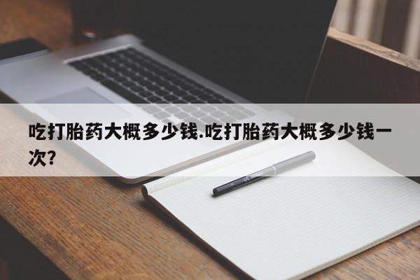 打胎药微信吃打胎药大概多少钱.吃打胎药大概多少钱一次？