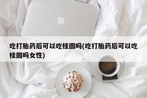 打胎药微信吃打胎药后可以吃桂圆吗(吃打胎药后可以吃桂圆吗女性)