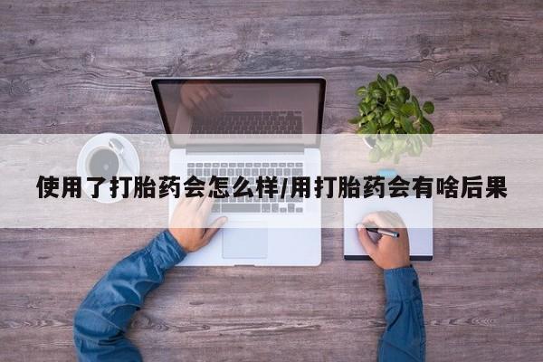 打胎药微信使用了打胎药会怎么样/用打胎药会有啥后果