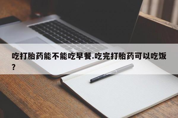 打胎药微信吃打胎药能不能吃早餐.吃完打胎药可以吃饭？