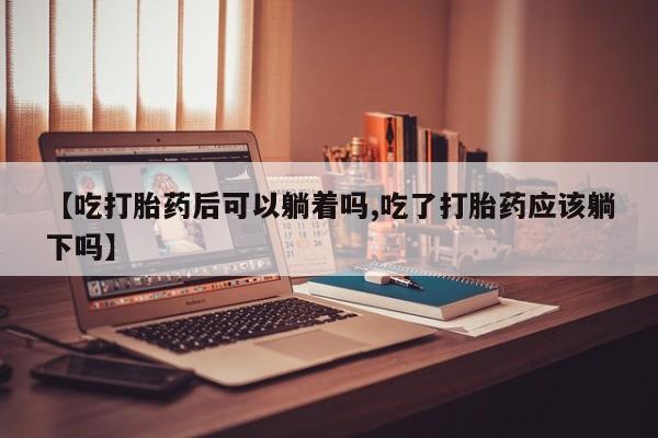 打胎药微信【吃打胎药后可以躺着吗,吃了打胎药应该躺下吗】