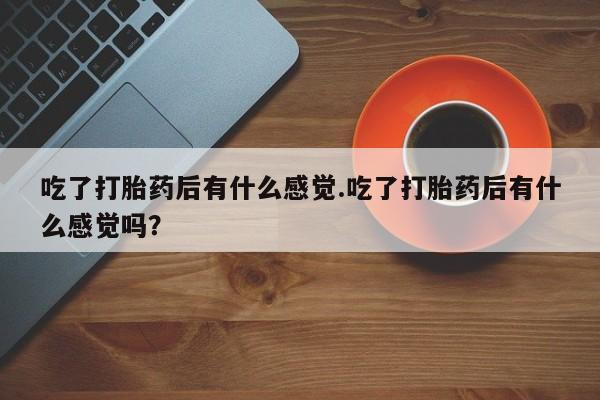 打胎药微信吃了打胎药后有什么感觉.吃了打胎药后有什么感觉吗？
