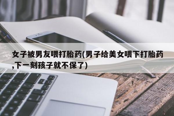 打胎药微信女子被男友喂打胎药(男子给美女喂下打胎药,下一刻孩子就不保了)