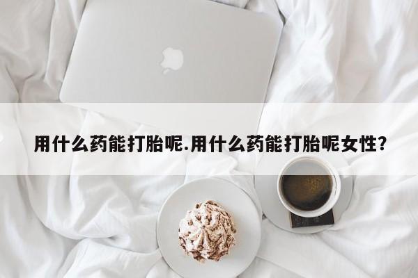 打胎药微信用什么药能打胎呢.用什么药能打胎呢女性？