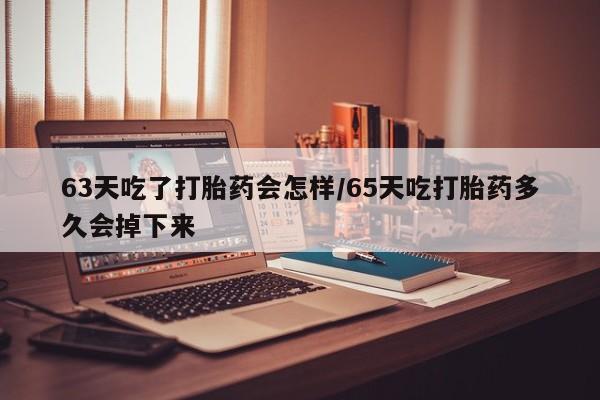 打胎药微信63天吃了打胎药会怎样/65天吃打胎药多久会掉下来