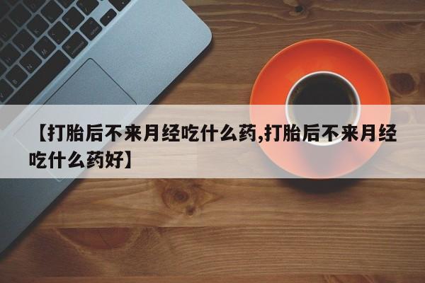 打胎药微信【打胎后不来月经吃什么药,打胎后不来月经吃什么药好】