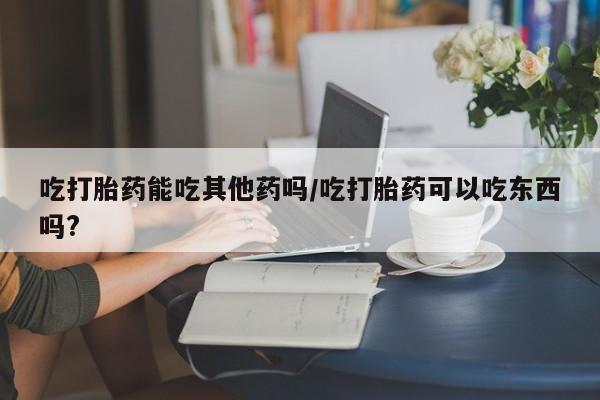 打胎药微信吃打胎药能吃其他药吗/吃打胎药可以吃东西吗?