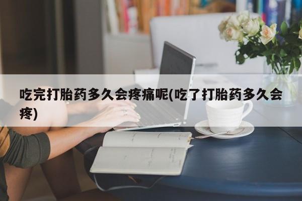 打胎药微信吃完打胎药多久会疼痛呢(吃了打胎药多久会疼)