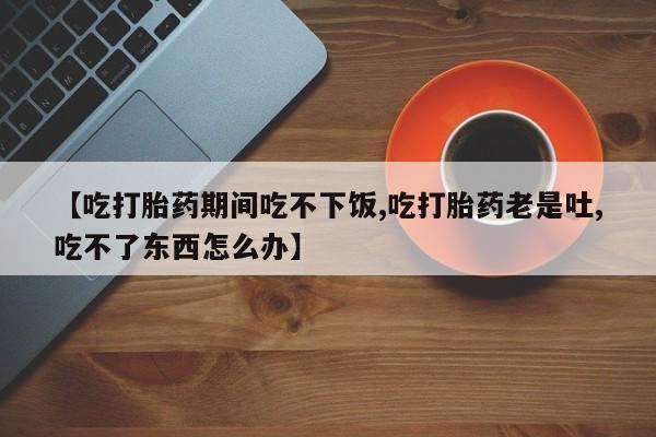 打胎药微信【吃打胎药期间吃不下饭,吃打胎药老是吐,吃不了东西怎么办】