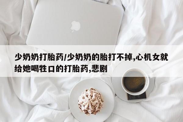 打胎药微信少奶奶打胎药/少奶奶的胎打不掉,心机女就给她喝牲口的打胎药,悲剧