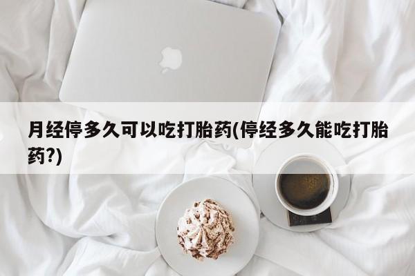打胎药微信月经停多久可以吃打胎药(停经多久能吃打胎药?)