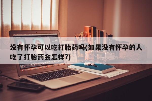 打胎药微信没有怀孕可以吃打胎药吗(如果没有怀孕的人吃了打胎药会怎样?)
