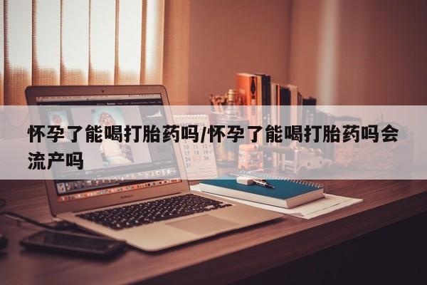 打胎药微信怀孕了能喝打胎药吗/怀孕了能喝打胎药吗会流产吗