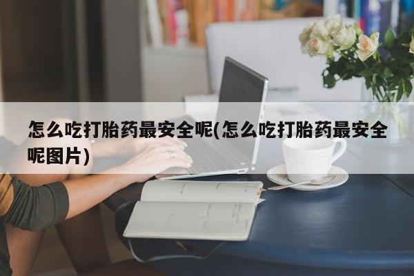 打胎药微信怎么吃打胎药最安全呢(怎么吃打胎药最安全呢图片)