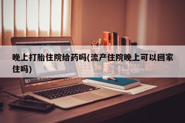打胎药微信晚上打胎住院给药吗(流产住院晚上可以回家住吗)
