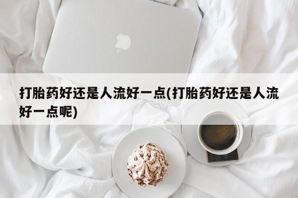 打胎药微信打胎药好还是人流好一点(打胎药好还是人流好一点呢)