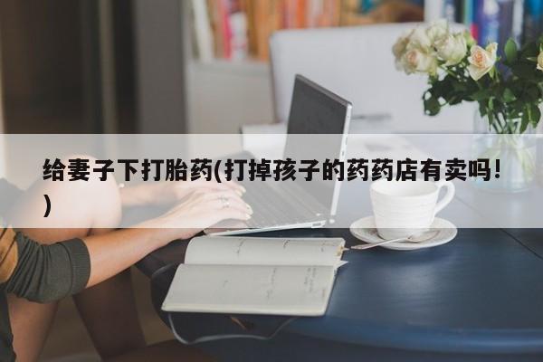 打胎药微信给妻子下打胎药(打掉孩子的药药店有卖吗!)