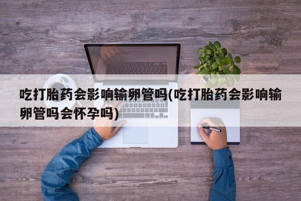 打胎药微信吃打胎药会影响输卵管吗(吃打胎药会影响输卵管吗会怀孕吗)