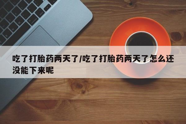 打胎药微信吃了打胎药两天了/吃了打胎药两天了怎么还没能下来呢