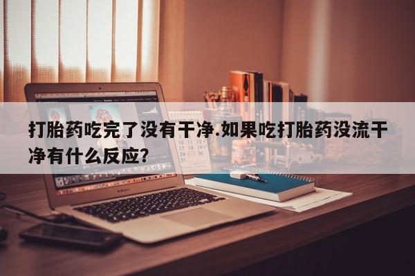 打胎药微信打胎药吃完了没有干净.如果吃打胎药没流干净有什么反应？