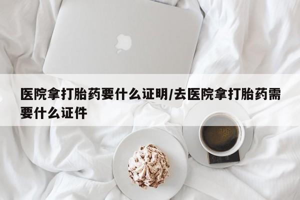 打胎药微信医院拿打胎药要什么证明/去医院拿打胎药需要什么证件