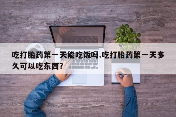 打胎药微信吃打胎药第一天能吃饭吗.吃打胎药第一天多久可以吃东西？
