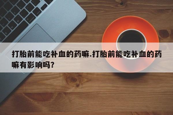 打胎药微信打胎前能吃补血的药嘛.打胎前能吃补血的药嘛有影响吗？