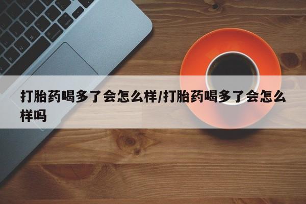 打胎药微信打胎药喝多了会怎么样/打胎药喝多了会怎么样吗