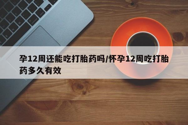 打胎药微信孕12周还能吃打胎药吗/怀孕12周吃打胎药多久有效