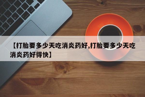 打胎药微信【打胎要多少天吃消炎药好,打胎要多少天吃消炎药好得快】