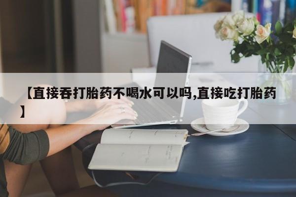 打胎药微信【直接吞打胎药不喝水可以吗,直接吃打胎药】