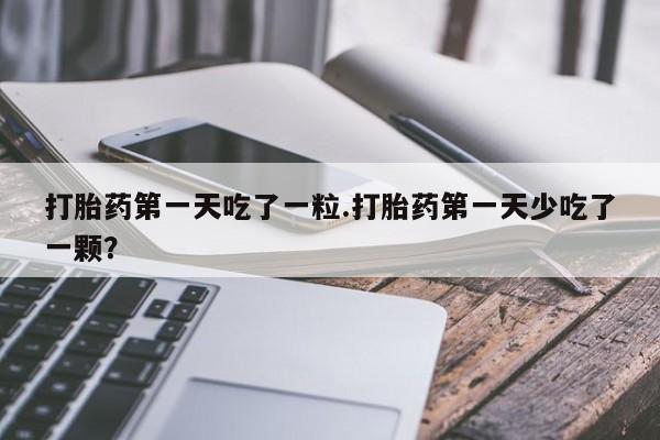 打胎药微信打胎药第一天吃了一粒.打胎药第一天少吃了一颗？