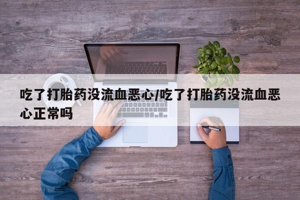 打胎药微信吃了打胎药没流血恶心/吃了打胎药没流血恶心正常吗