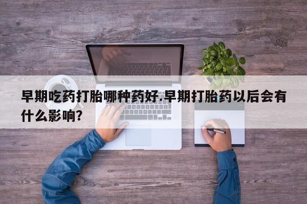 打胎药微信早期吃药打胎哪种药好.早期打胎药以后会有什么影响？