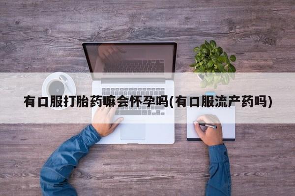 打胎药微信有口服打胎药嘛会怀孕吗(有口服流产药吗)