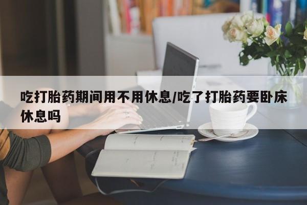 打胎药微信吃打胎药期间用不用休息/吃了打胎药要卧床休息吗
