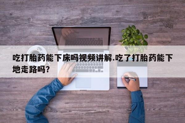 打胎药微信吃打胎药能下床吗视频讲解.吃了打胎药能下地走路吗？