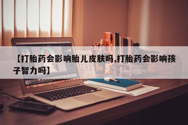 打胎药微信【打胎药会影响胎儿皮肤吗,打胎药会影响孩子智力吗】