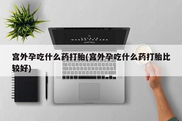 打胎药微信宫外孕吃什么药打胎(宫外孕吃什么药打胎比较好)