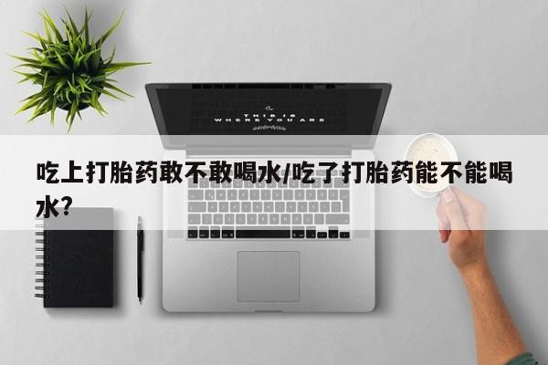打胎药微信吃上打胎药敢不敢喝水/吃了打胎药能不能喝水?