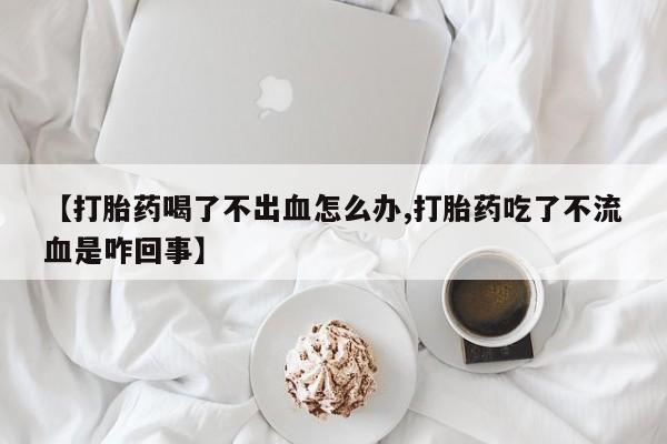 打胎药微信【打胎药喝了不出血怎么办,打胎药吃了不流血是咋回事】